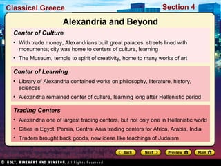 Classical Greece Section 4 
Alexandria and Beyond 
Center of Culture 
• With trade money, Alexandrians built great palaces, streets lined with 
monuments; city was home to centers of culture, learning 
• The Museum, temple to spirit of creativity, home to many works of art 
Center of Learning 
• Library of Alexandria contained works on philosophy, literature, history, 
sciences 
• Alexandria remained center of culture, learning long after Hellenistic period 
Trading Centers 
• Alexandria one of largest trading centers, but not only one in Hellenistic world 
• Cities in Egypt, Persia, Central Asia trading centers for Africa, Arabia, India 
• Traders brought back goods, new ideas like teachings of Judaism 
 