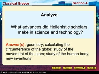 Classical Greece Section 4 
Analyze 
What advances did Hellenistic scholars 
make in science and technology? 
Answer(s): geometry; calculating the 
circumference of the globe; study of the 
movement of the stars; study of the human body; 
new inventions 
 