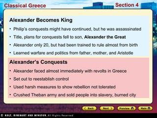 Classical Greece Section 4 
Alexander Becomes King 
• Philip’s conquests might have continued, but he was assassinated 
• Title, plans for conquests fell to son, Alexander the Great 
• Alexander only 20, but had been trained to rule almost from birth 
• Learned warfare and politics from father, mother, and Aristotle 
Alexander’s Conquests 
• Alexander faced almost immediately with revolts in Greece 
• Set out to reestablish control 
• Used harsh measures to show rebellion not tolerated 
• Crushed Theban army and sold people into slavery, burned city 
 