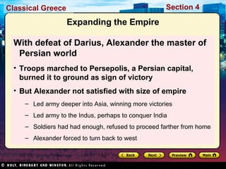 Classical Greece Section 4 
Expanding the Empire 
With defeat of Darius, Alexander the master of 
Persian world 
• Troops marched to Persepolis, a Persian capital, 
burned it to ground as sign of victory 
• But Alexander not satisfied with size of empire 
– Led army deeper into Asia, winning more victories 
– Led army to the Indus, perhaps to conquer India 
– Soldiers had had enough, refused to proceed farther from home 
– Alexander forced to turn back to west 
 