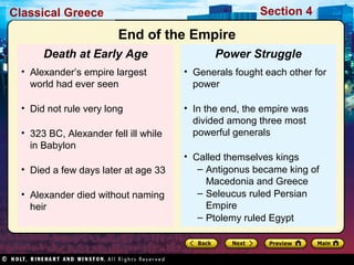 Classical Greece Section 4 
End of the Empire 
Power Struggle 
• Generals fought each other for 
power 
• In the end, the empire was 
divided among three most 
powerful generals 
• Called themselves kings 
– Antigonus became king of 
Macedonia and Greece 
– Seleucus ruled Persian 
Empire 
– Ptolemy ruled Egypt 
Death at Early Age 
• Alexander’s empire largest 
world had ever seen 
• Did not rule very long 
• 323 BC, Alexander fell ill while 
in Babylon 
• Died a few days later at age 33 
• Alexander died without naming 
heir 
 