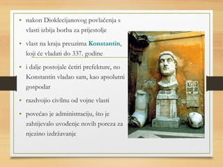 • nakon Dioklecijanovog povlačenja s 
vlasti izbija borba za prijestolje 
• vlast na kraju preuzima Konstantin, 
koji će vladati do 337. godine 
• i dalje postojale četiri prefekture, no 
Konstantin vladao sam, kao apsolutni 
gospodar 
• razdvojio civilnu od vojne vlasti 
• povećao je administraciju, što je 
zahtijevalo uvođenje novih poreza za 
njezino izdržavanje 
 