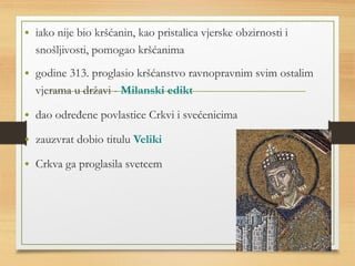 • iako nije bio kršćanin, kao pristalica vjerske obzirnosti i 
snošljivosti, pomogao kršćanima 
• godine 313. proglasio kršćanstvo ravnopravnim svim ostalim 
vjerama u državi - Milanski edikt 
• dao određene povlastice Crkvi i svećenicima 
• zauzvrat dobio titulu Veliki 
• Crkva ga proglasila svetcem 
 