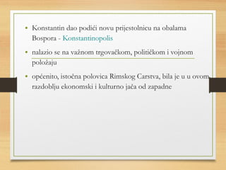 • Konstantin dao podići novu prijestolnicu na obalama 
Bospora - Konstantinopolis 
• nalazio se na važnom trgovačkom, političkom i vojnom 
položaju 
• općenito, istočna polovica Rimskog Carstva, bila je u u ovom 
razdoblju ekonomski i kulturno jača od zapadne 
 