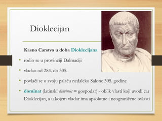 Dioklecijan 
Kasno Carstvo u doba Dioklecijana 
• rodio se u provinciji Dalmaciji 
• vladao od 284. do 305. 
• povlači se u svoju palaču nedaleko Salone 305. godine 
• dominat (latinski dominus = gospodar) - oblik vlasti koji uvodi car 
Dioklecijan, a u kojem vladar ima apsolutne i neograničene ovlasti 
 