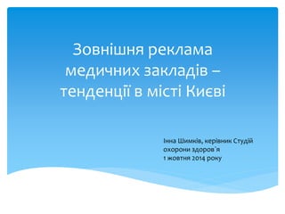 Зовнішня реклама 
медичних закладів – 
тенденції в місті Києві 
Інна Шимків, керівник Студій 
охорони здоров`я 
1 жовтня 2014 року 
 