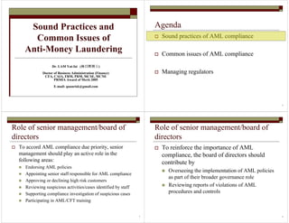 Sound Practices and
Common Issues of
Anti-Money Laundering
Dr. LAM Yat-fai (林日辉博士林日辉博士林日辉博士林日辉博士)
Doctor of Business Administration (Finance)
CFA, CAIA, FRM, PRM, MCSE, MCNE
PRMIA Award of Merit 2005
E-mail: quanrisk@gmail.com
2
Agenda
Sound practices of AML compliance
Common issues of AML compliance
Managing regulators
3
Role of senior management/board of
directors
To accord AML compliance due priority, senior
management should play an active role in the
following areas:
Endorsing AML policies
Appointing senior staff responsible for AML compliance
Approving or declining high risk customers
Reviewing suspicious activities/cases identified by staff
Supporting compliance investigation of suspicious cases
Participating in AML/CFT training
4
Role of senior management/board of
directors
To reinforce the importance of AML
compliance, the board of directors should
contribute by
Overseeing the implementation of AML policies
as part of their broader governance role
Reviewing reports of violations of AML
procedures and controls
 