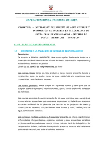 MUNICIPALIDAD DISTRITAL DE PUÑOS 
PROYECTO: "INSTALACION DEL SISTEMA DE AGUA POTABLE Y DISPOSICION DE EXCRETAS EN LA LOCALIDAD DE SANTA CRUZ DE 
CARHUANCHO - DISTRITO DE PUÑOS - HUAMALIES - HUANUCO" 
ESPECIFICACIONES TECNICAS DE OBRA 
PROYECTO: « INSTALACION DEL SISTEMA DE AGUA POTABLE Y 
DISPOSICION DE EXCRETAS EN LA LOCALIDAD DE 
SANTA CRUZ DE CARHUANCHO - DISTRITO DE 
PUÑOS - HUAMALIES - HUANUCO.» 
01. 0 0 PLAN DE MANEJO AMBIENTAL 
1.1 MONITOREO A LA APLICACIÓN DE NORMAS DE COMPORTAMIENTO 
Descripción: 
De acuerdo al MANUAL AMBIENTAL, tiene como objetivo fundamental involucrar la 
protección ambiental dentro de las labores de diseño, construcción, mejoramiento y 
mantenimiento de Obras en general. 
Dentro de las Normas de comportamiento, se tiene: 
Las normas iniciales donde se indica producir el menor impacto ambiental durante la 
construcción, sobre: los suelos, cursos de agua, calidad del aire, organismos vivos, 
comunidades y asentamientos humanos. 
Las normas generales, indica cumplir las siguientes normas y velar para que se 
cumplan, sobre la vegetación, valores culturales, aguas, uso de explosivos, extracción 
de materiales. 
Las normas generales de comportamiento del personal, menciona que, con el fin de 
prevenir efectos ambientales que usualmente se producen por falta de una adecuada 
educación ambiental de las personas que laboran en los proyectos de diseño y 
construcción es necesario conocer normas sobre la flora y fauna, calidad y uso de 
agua, comunidades cercanas. 
Las normas de medidas sanitarias y de seguridad ambiental, se refiere a epidemias de 
enfermedades infectocontagiosa, problemas sociales y áreas ambientales sensibles, 
por lo que será necesario hacer conocer normas referidas hacia los trabajadores, del 
campamento a instalar y del área de maquinarias y equipos ubicados adecuadamente 
y del manejo racional para evitar el deterioro ambiental. 
 