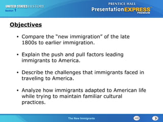 • Compare the “new immigration” of the late 
1800s to earlier immigration. 
• Explain the push and pull factors leading 
immigrants to America. 
• Describe the challenges that immigrants faced in 
traveling to America. 
• Analyze how immigrants adapted to American life 
while trying to maintain familiar cultural 
practices. 
TThheeT CCecoohllddn WWoloaagrr yBB eeaggniidnn ssIndustrial Growth 
Section 1 
The New Immigrants 
Objectives 
 