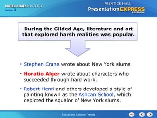 Chapter 25 Section 1 
The CoSldo Wciaalr aBnedg iCnsultural Trends 
Section 3 
During the Gilded Age, literature and art 
that explored harsh realities was popular. 
• Stephen Crane wrote about New York slums. 
• Horatio Alger wrote about characters who 
succeeded through hard work. 
• Robert Henri and others developed a style of 
painting known as the Ashcan School, which 
depicted the squalor of New York slums. 
 