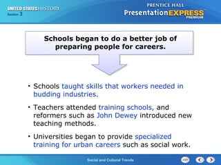 Chapter 25 Section 1 
The CoSldo Wciaalr aBnedg iCnsultural Trends 
Section 3 
Schools began to do a better job of 
preparing people for careers. 
• Schools taught skills that workers needed in 
budding industries. 
• Teachers attended training schools, and 
reformers such as John Dewey introduced new 
teaching methods. 
• Universities began to provide specialized 
training for urban careers such as social work. 
 