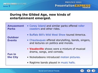 Chapter 25 Section 1 
The CoSldo Wciaalr aBnedg iCnsultural Trends 
Section 3 
During the Gilded Age, new kinds of 
entertainment emerged. 
Amusement 
Parks 
• Coney Island and similar parks offered roller 
coasters and other rides. 
Outdoor 
Events 
• Buffalo Bill’s Wild West Show toured America. 
• Chautauquas offered storytelling, bands, singers, 
and lectures on politics and morals. 
Fun in 
the City 
• Vaudeville shows were a mixture of musical 
drama, songs, and comedy. 
• Nickelodeons introduced motion pictures. 
• Ragtime bands played in music halls. 
 