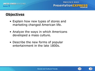 Chapter 25 Section 1 
• Explain how new types of stores and 
marketing changed American life. 
• Analyze the ways in which Americans 
developed a mass culture. 
• Describe the new forms of popular 
entertainment in the late 1800s. 
The Cold War Begins 
Section 3 
Social and Cultural Trends 
Objectives 
 