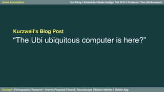 Yao Wang | Embedded Media Design Fall 2014 | Professor Home Automation Tom Klinkowstein 
Kurzweil’s Blog Post! 
“The Ubi ubiquitous computer is here?”! 
! 
Concept | Ethnographic Research | Interim Proposal | Brand | Soundscape | Motion Identity | Mobile App! 
 