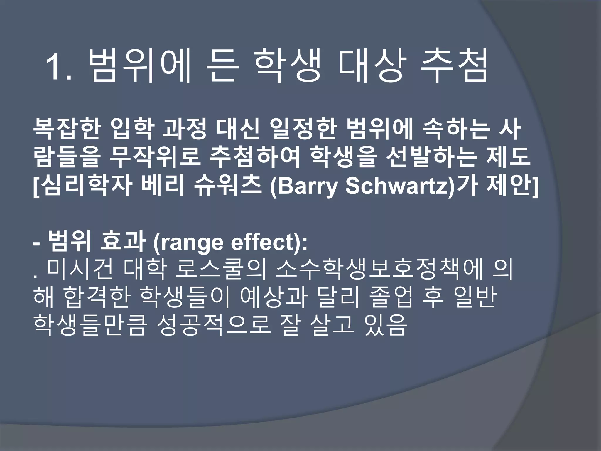 1. 범위에 든 학생 대상 추첨 
복잡한 입학 과정 대신 일정한 범위에 속하는 사 
람들을 무작위로 추첨하여 학생을 선발하는 제도 
[심리학자 베리 슈워츠 (Barry Schwartz)가 제안] 
- 범위 효과 (range effect): 
. 미시건 대학 로스쿨의 소수학생보호정책에 의 
해 합격한 학생들이 예상과 달리 졸업 후 일반 
학생들만큼 성공적으로 잘 살고 있음 
 