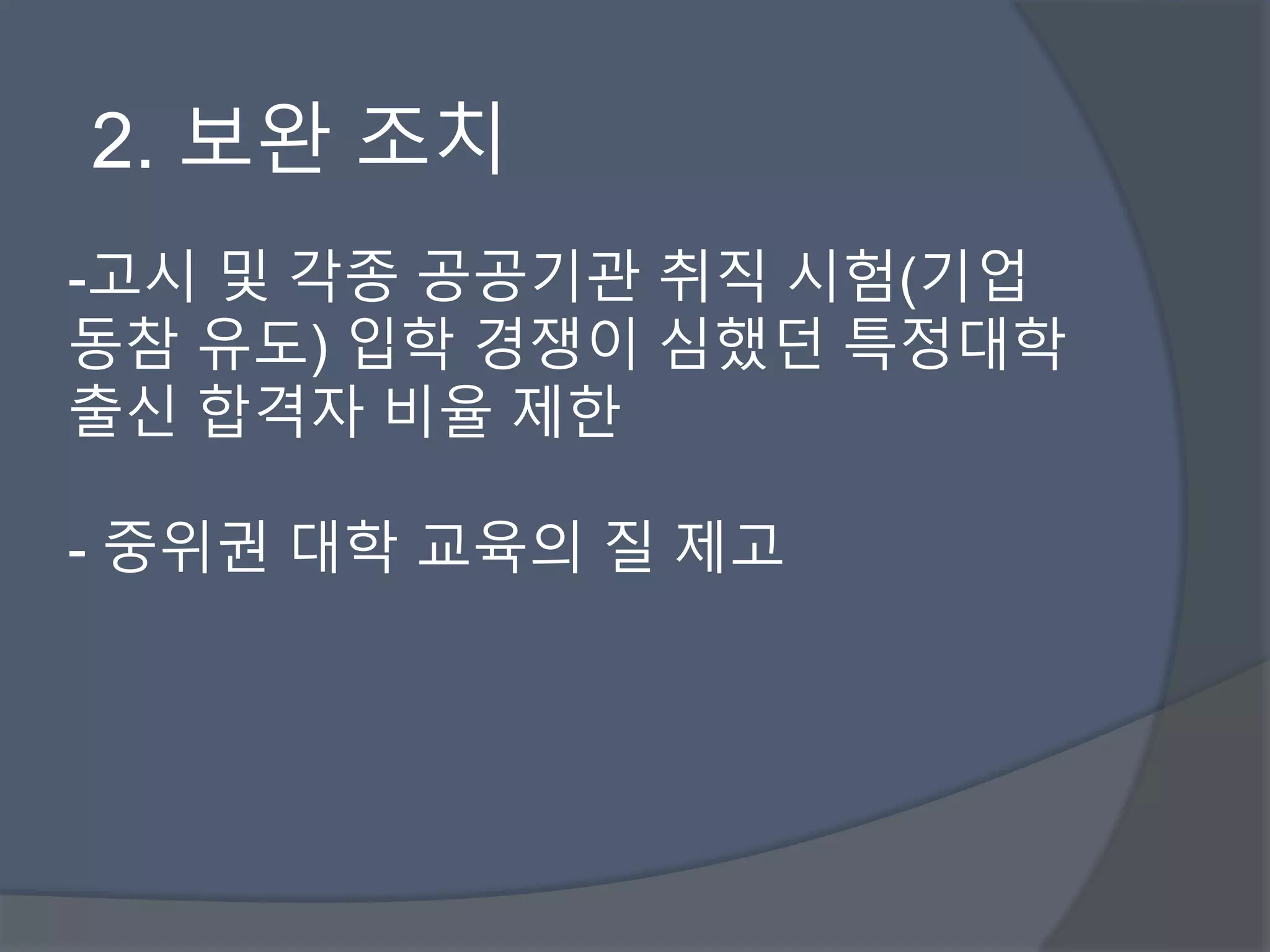 2. 보완 조치 
-고시 및 각종 공공기관 취직 시험(기업 
동참 유도) 입학 경쟁이 심했던 특정대학 
출신 합격자 비율 제한 
- 중위권 대학 교육의 질 제고 
 