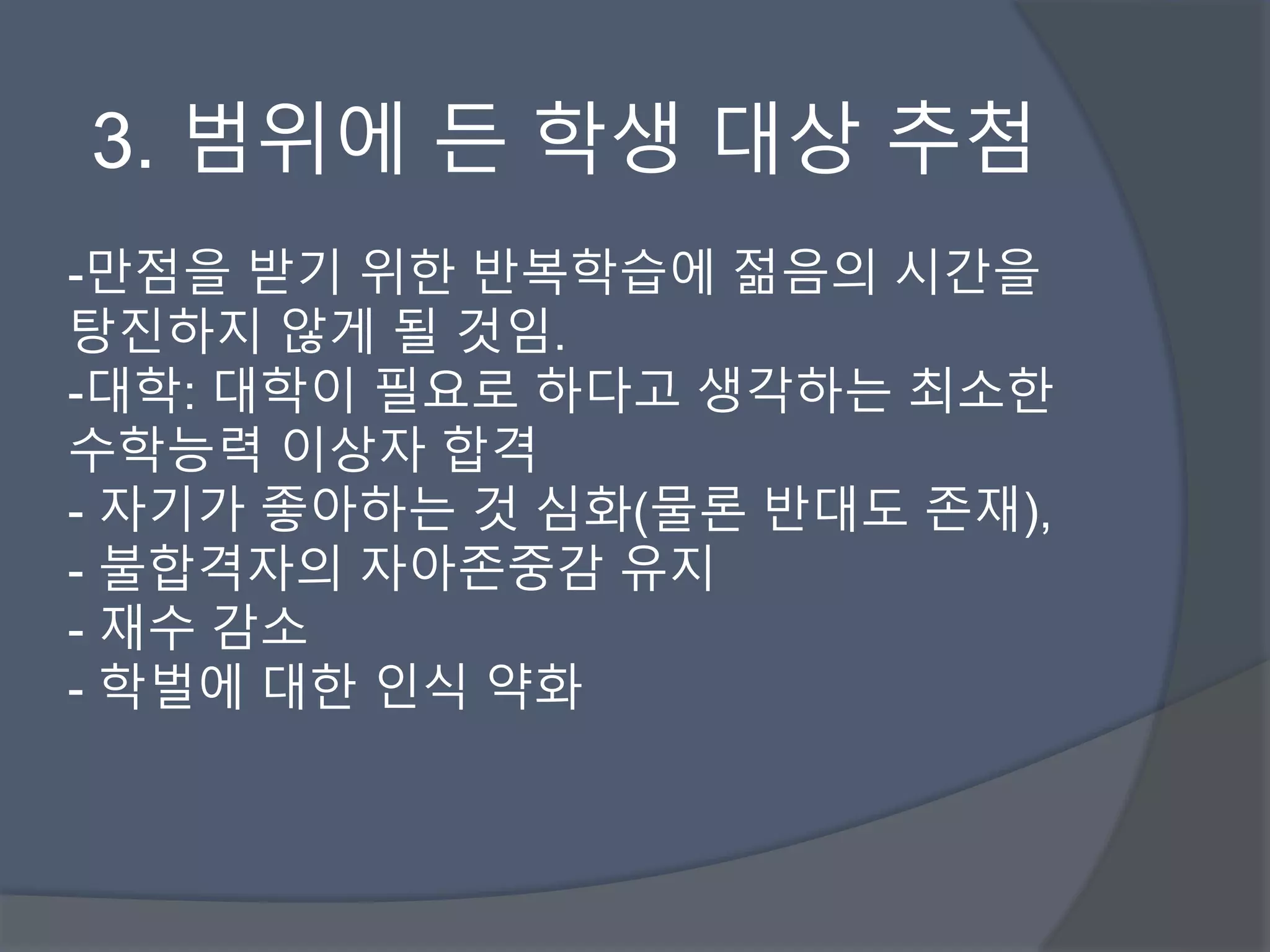 3. 범위에 든 학생 대상 추첨 
-만점을 받기 위한 반복학습에 젊음의 시간을 
탕진하지 않게 될 것임. 
-대학: 대학이 필요로 하다고 생각하는 최소한 
수학능력 이상자 합격 
- 자기가 좋아하는 것 심화(물론 반대도 존재), 
- 불합격자의 자아존중감 유지 
- 재수 감소 
- 학벌에 대한 인식 약화 
 