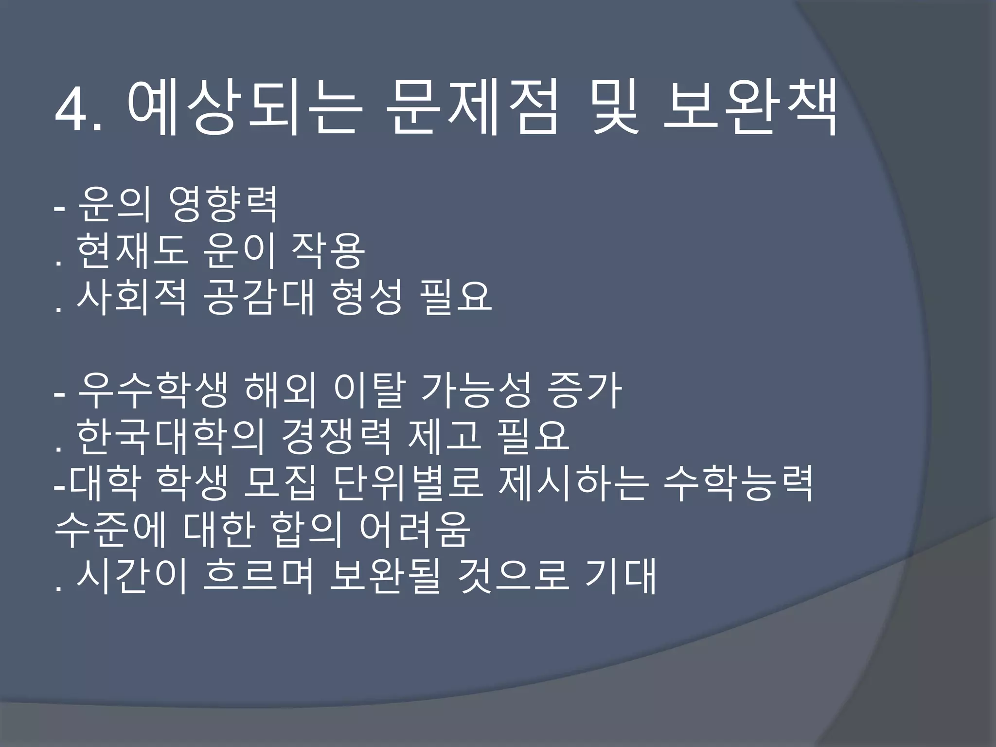4. 예상되는 문제점 및 보완책 
- 운의 영향력 
. 현재도 운이 작용 
. 사회적 공감대 형성 필요 
- 우수학생 해외 이탈 가능성 증가 
. 한국대학의 경쟁력 제고 필요 
-대학 학생 모집 단위별로 제시하는 수학능력 
수준에 대한 합의 어려움 
. 시간이 흐르며 보완될 것으로 기대 
 