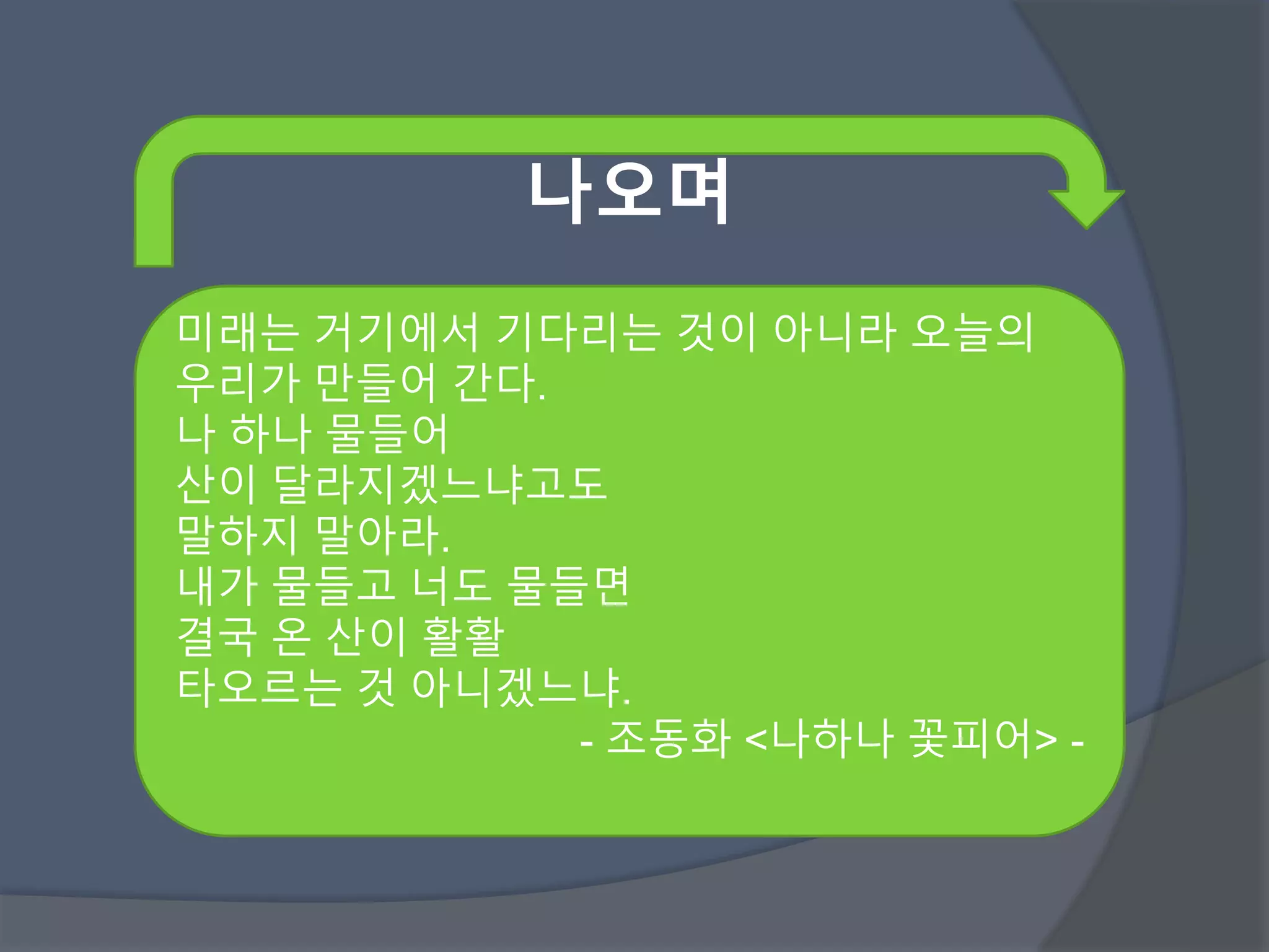나오며 
미래는 거기에서 기다리는 것이 아니라 오늘의 
우리가 만들어 간다. 
나 하나 물들어 
산이 달라지겠느냐고도 
말하지 말아라. 
내가 물들고 너도 물들면 
결국 온 산이 활활 
타오르는 것 아니겠느냐. 
- 조동화 <나하나 꽃피어> - 
