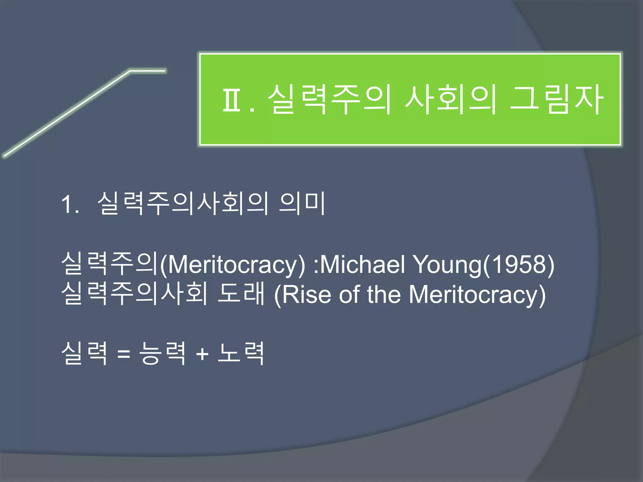 Ⅱ. 실력주의 사회의 그림자 
1. 실력주의사회의 의미 
실력주의(Meritocracy) :Michael Young(1958) 
실력주의사회 도래 (Rise of the Meritocracy) 
실력 = 능력 + 노력 
 