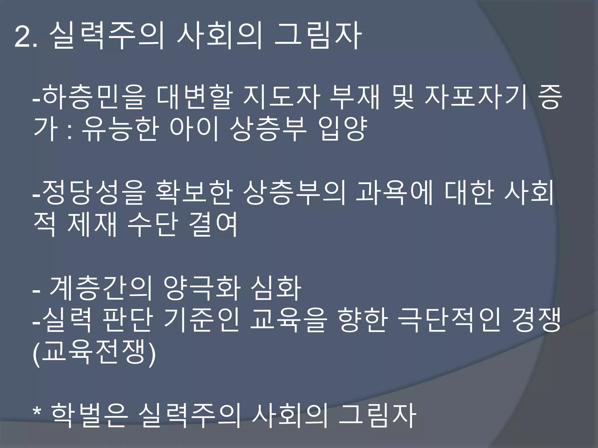2. 실력주의 사회의 그림자 
-하층민을 대변할 지도자 부재 및 자포자기 증 
가 : 유능한 아이 상층부 입양 
-정당성을 확보한 상층부의 과욕에 대한 사회 
적 제재 수단 결여 
- 계층간의 양극화 심화 
-실력 판단 기준인 교육을 향한 극단적인 경쟁 
(교육전쟁) 
* 학벌은 실력주의 사회의 그림자 
 