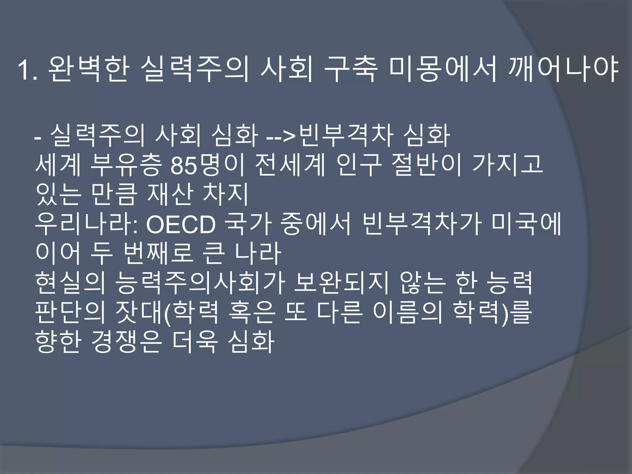 1. 완벽한 실력주의 사회 구축 미몽에서 깨어나야 
- 실력주의 사회 심화 -->빈부격차 심화 
세계 부유층 85명이 전세계 인구 절반이 가지고 
있는 만큼 재산 차지 
우리나라: OECD 국가 중에서 빈부격차가 미국에 
이어 두 번째로 큰 나라 
현실의 능력주의사회가 보완되지 않는 한 능력 
판단의 잣대(학력 혹은 또 다른 이름의 학력)를 
향한 경쟁은 더욱 심화 
 