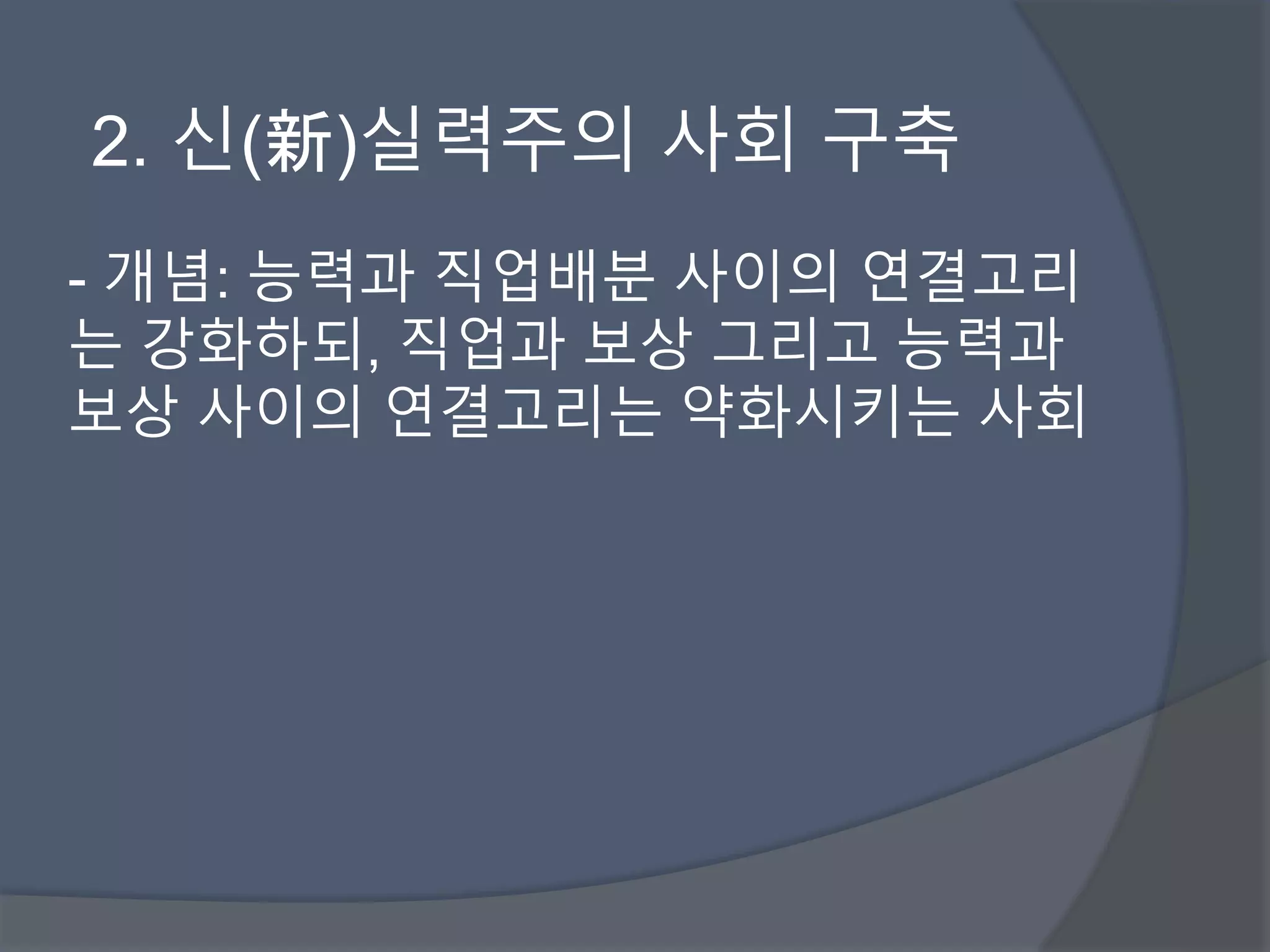 2. 신(新)실력주의 사회 구축 
- 개념: 능력과 직업배분 사이의 연결고리 
는 강화하되, 직업과 보상 그리고 능력과 
보상 사이의 연결고리는 약화시키는 사회 
 