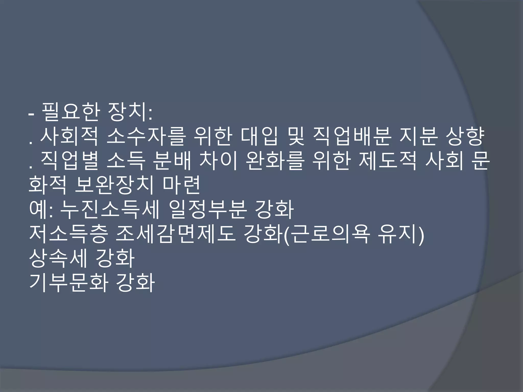 - 필요한 장치: 
. 사회적 소수자를 위한 대입 및 직업배분 지분 상향 
. 직업별 소득 분배 차이 완화를 위한 제도적 사회 문 
화적 보완장치 마련 
예: 누진소득세 일정부분 강화 
저소득층 조세감면제도 강화(근로의욕 유지) 
상속세 강화 
기부문화 강화 
 