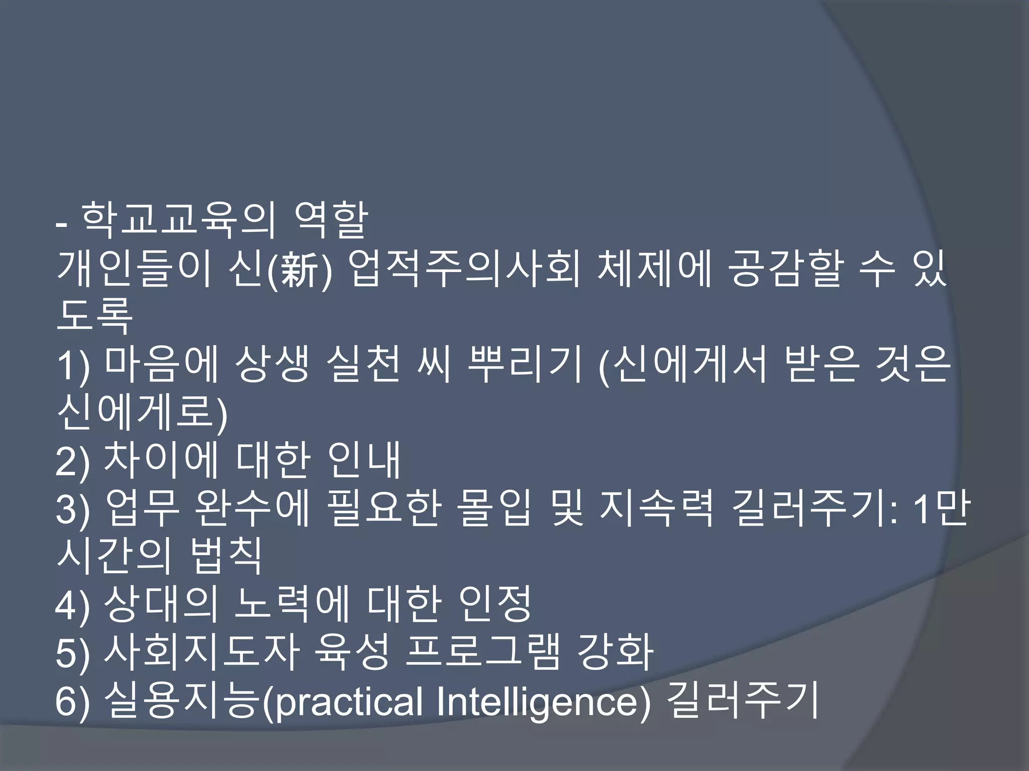 - 학교교육의 역할 
개인들이 신(新) 업적주의사회 체제에 공감할 수 있 
도록 
1) 마음에 상생 실천 씨 뿌리기 (신에게서 받은 것은 
신에게로) 
2) 차이에 대한 인내 
3) 업무 완수에 필요한 몰입 및 지속력 길러주기: 1만 
시간의 법칙 
4) 상대의 노력에 대한 인정 
5) 사회지도자 육성 프로그램 강화 
6) 실용지능(practical Intelligence) 길러주기 
 