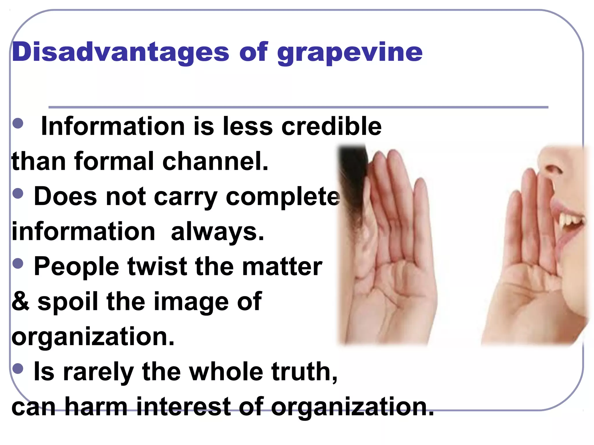 Disadvantages of grapevine 
 Information is less credible 
than formal channel. 
Does not carry complete 
information always. 
People twist the matter 
& spoil the image of 
organization. 
Is rarely the whole truth, 
can harm interest of organization. 
 