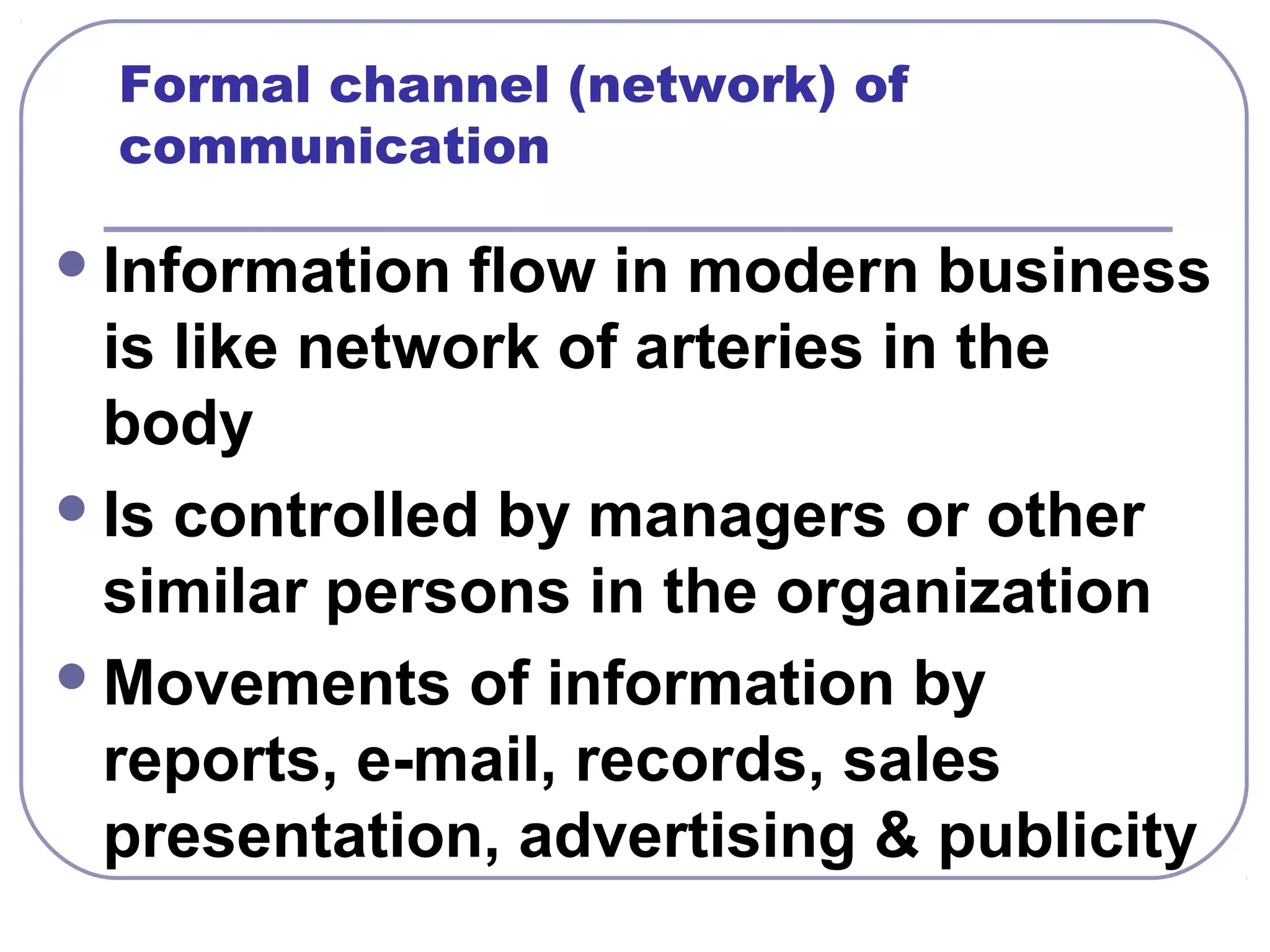 Formal channel (network) of 
communication 
Information flow in modern business 
is like network of arteries in the 
body 
Is controlled by managers or other 
similar persons in the organization 
Movements of information by 
reports, e-mail, records, sales 
presentation, advertising & publicity 
 