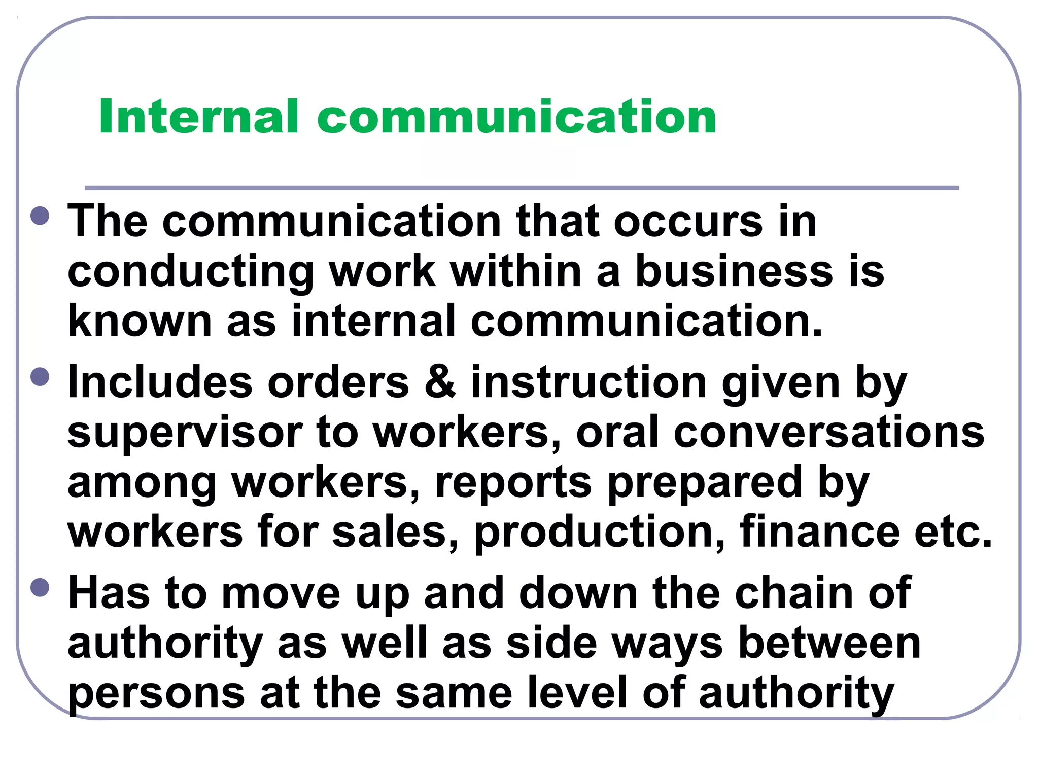 Internal communication 
The communication that occurs in 
conducting work within a business is 
known as internal communication. 
Includes orders & instruction given by 
supervisor to workers, oral conversations 
among workers, reports prepared by 
workers for sales, production, finance etc. 
Has to move up and down the chain of 
authority as well as side ways between 
persons at the same level of authority 
 