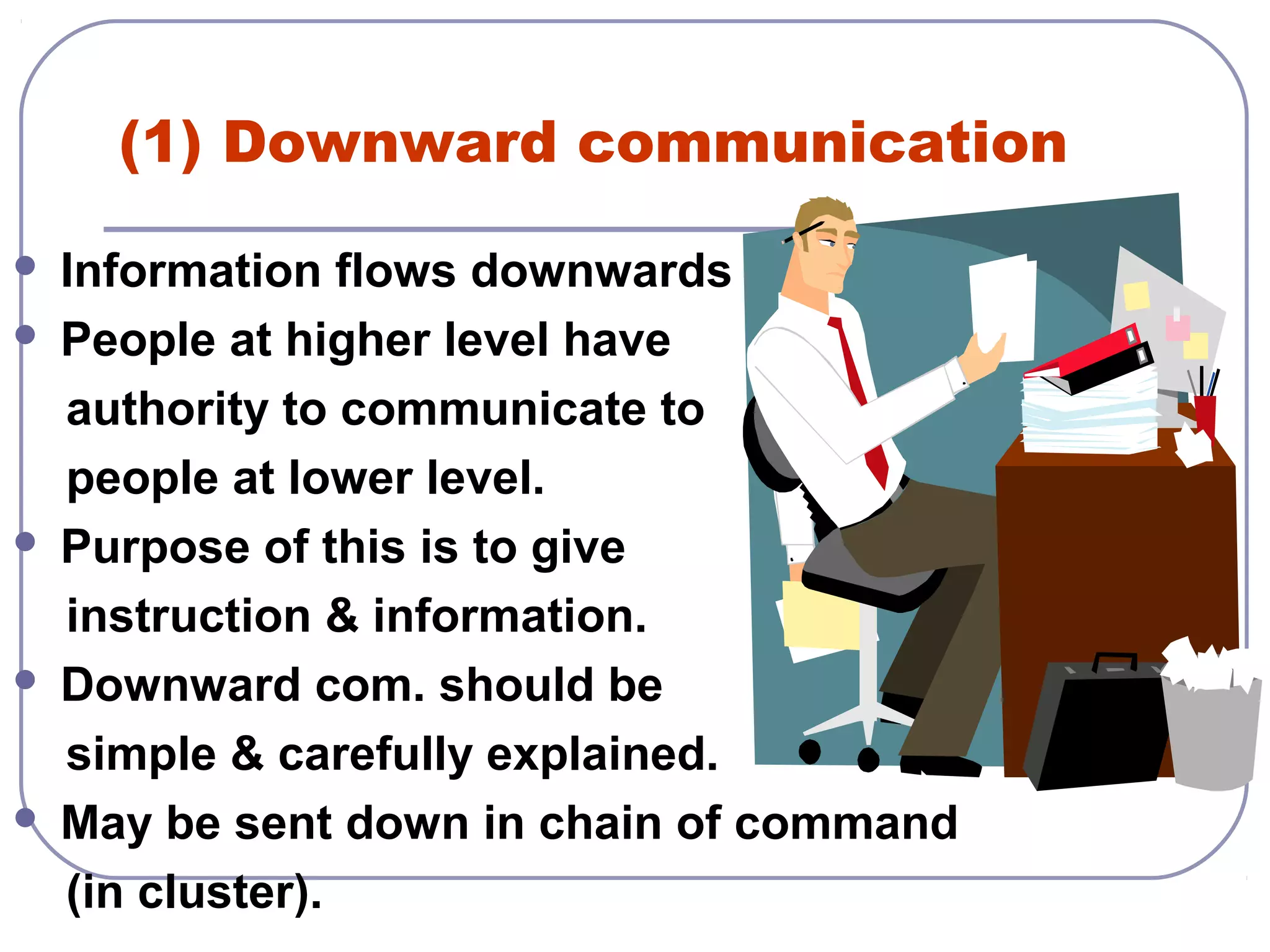 (1) Downward communication 
 Information flows downwards 
 People at higher level have 
authority to communicate to 
people at lower level. 
 Purpose of this is to give 
instruction & information. 
 Downward com. should be 
simple & carefully explained. 
 May be sent down in chain of command 
(in cluster). 
 