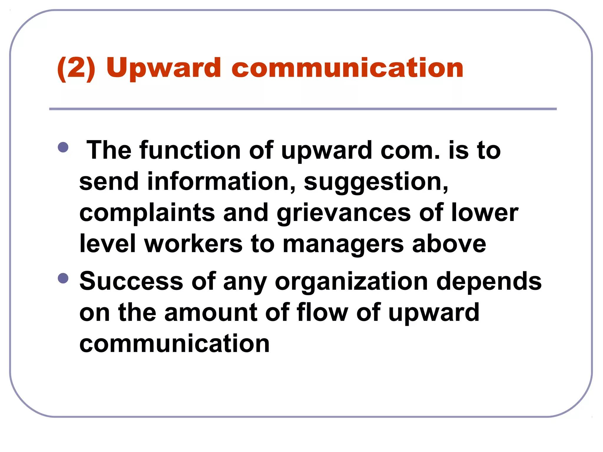 (2) Upward communication 
 The function of upward com. is to 
send information, suggestion, 
complaints and grievances of lower 
level workers to managers above 
Success of any organization depends 
on the amount of flow of upward 
communication 
 