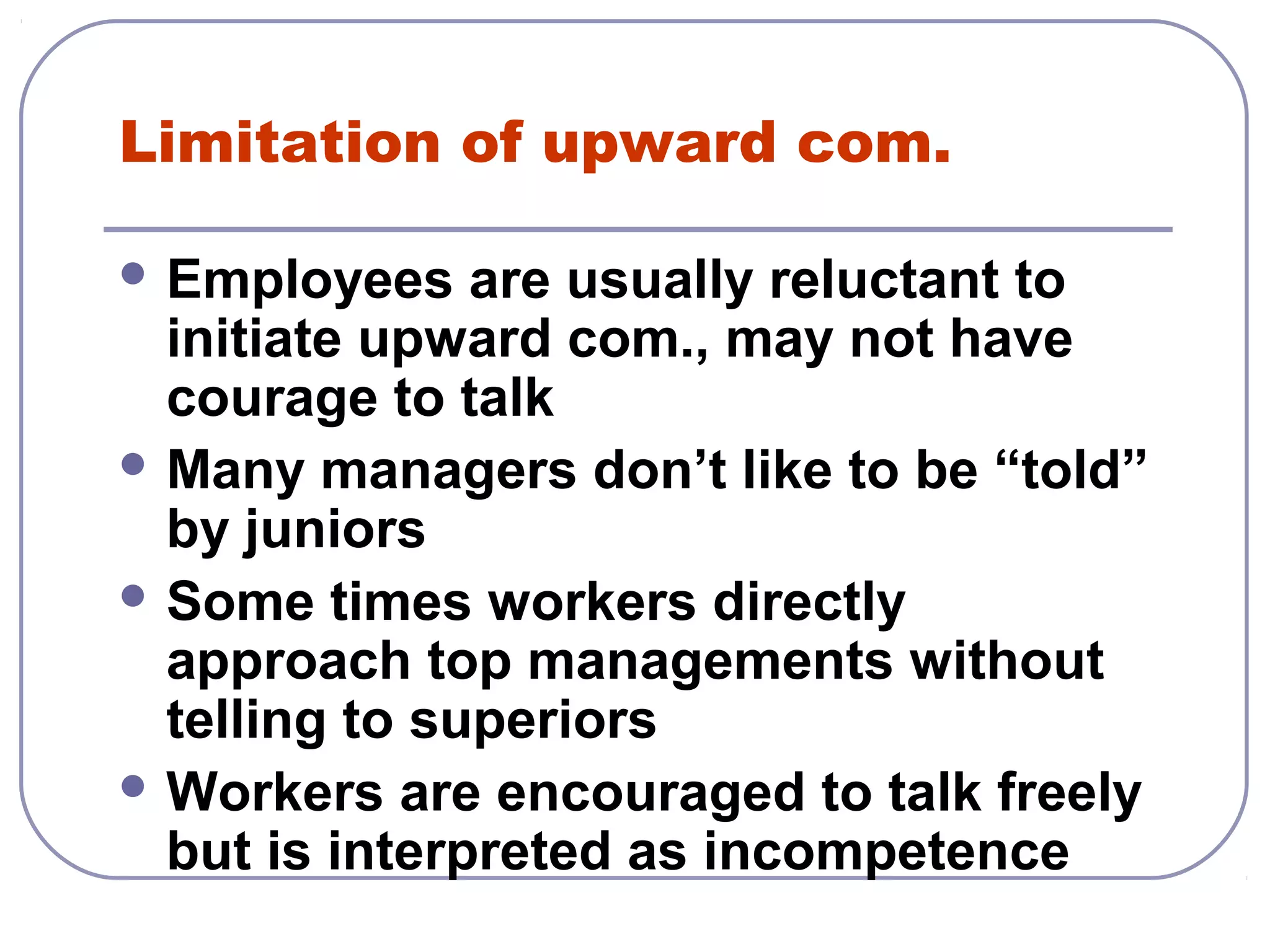 Limitation of upward com. 
Employees are usually reluctant to 
initiate upward com., may not have 
courage to talk 
Many managers don’t like to be “told” 
by juniors 
Some times workers directly 
approach top managements without 
telling to superiors 
Workers are encouraged to talk freely 
but is interpreted as incompetence 
 