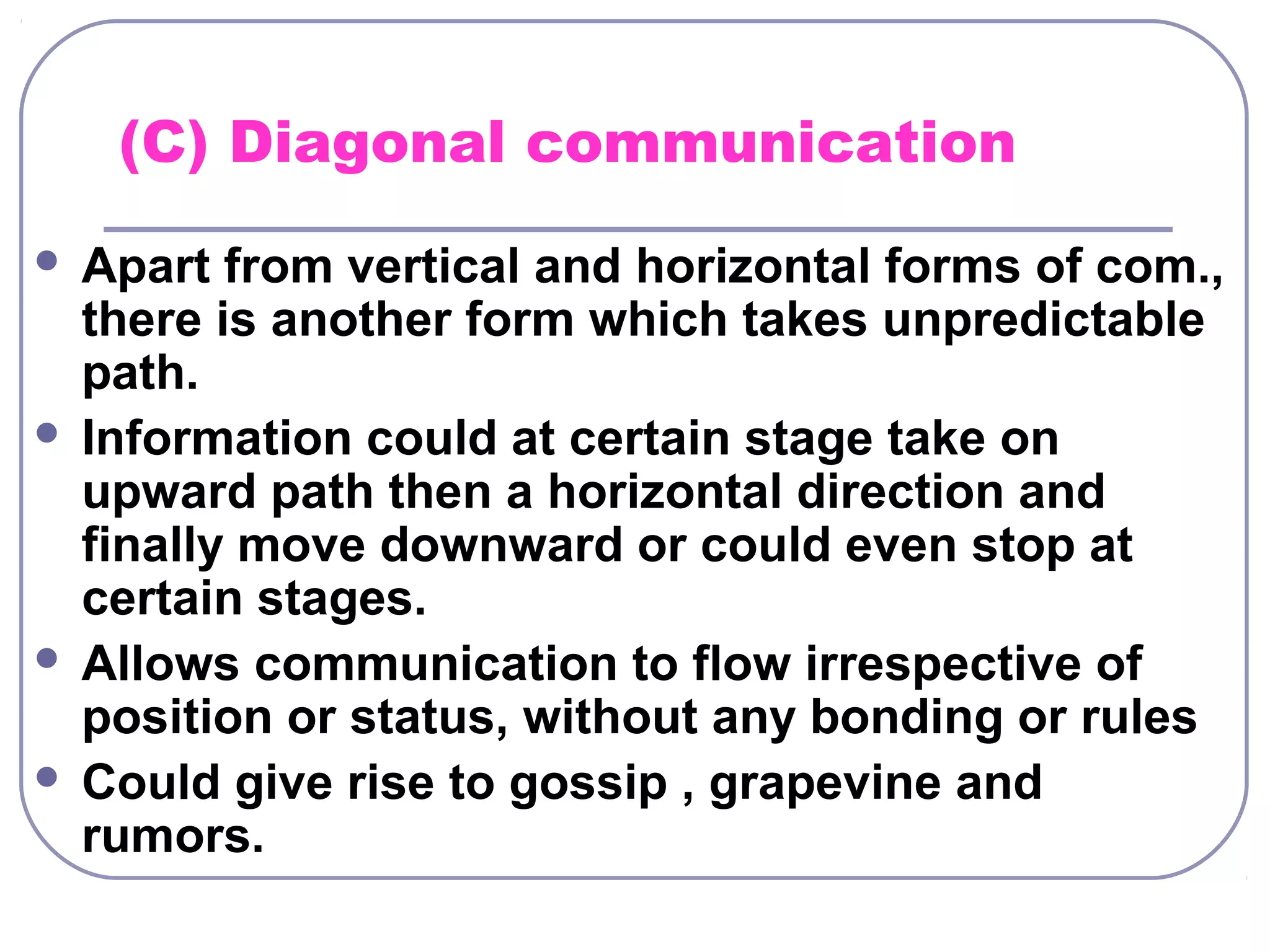 (C) Diagonal communication 
 Apart from vertical and horizontal forms of com., 
there is another form which takes unpredictable 
path. 
 Information could at certain stage take on 
upward path then a horizontal direction and 
finally move downward or could even stop at 
certain stages. 
 Allows communication to flow irrespective of 
position or status, without any bonding or rules 
 Could give rise to gossip , grapevine and 
rumors. 
 