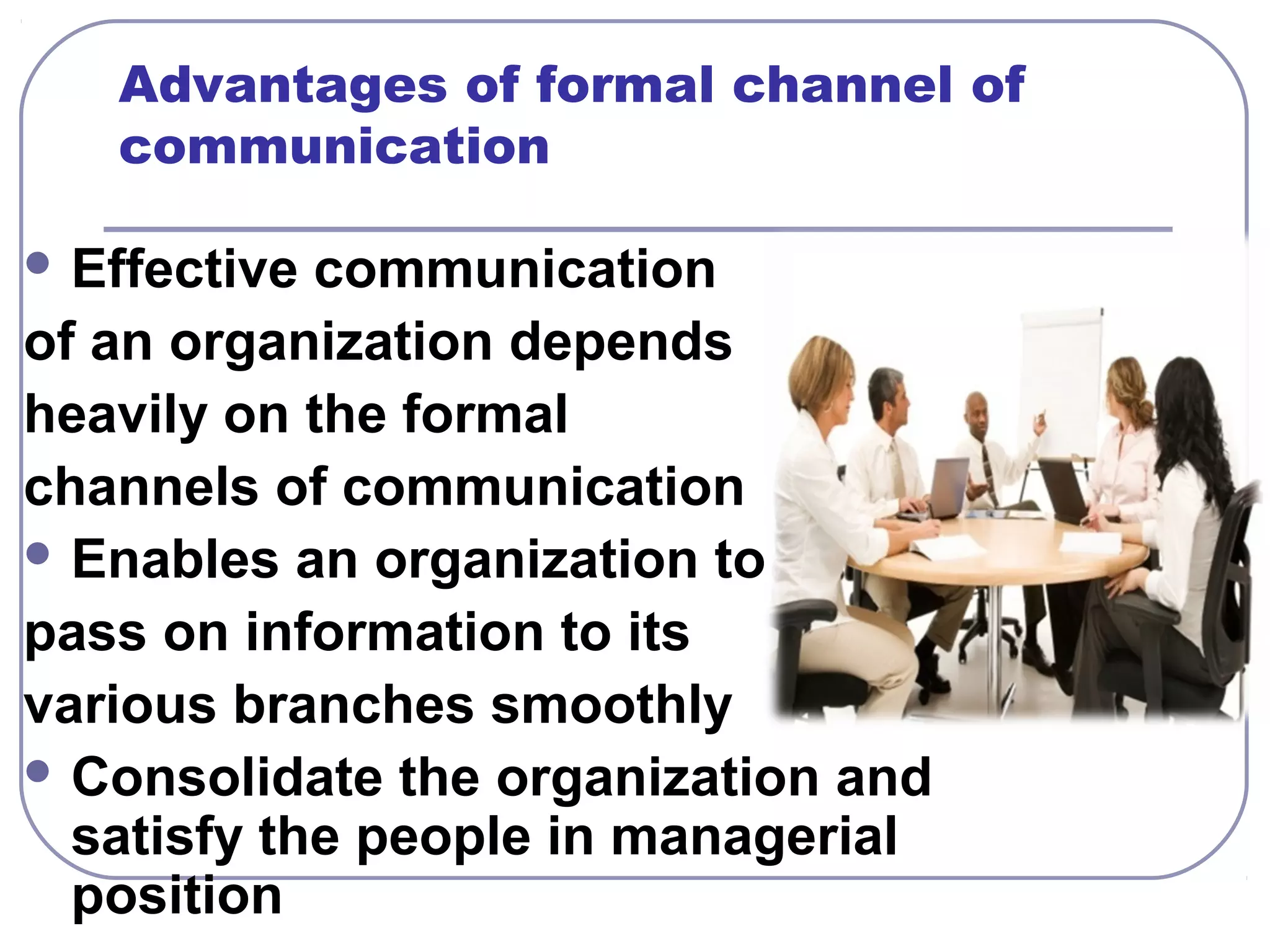 Advantages of formal channel of 
communication 
Effective communication 
of an organization depends 
heavily on the formal 
channels of communication 
Enables an organization to 
pass on information to its 
various branches smoothly 
Consolidate the organization and 
satisfy the people in managerial 
position 
 