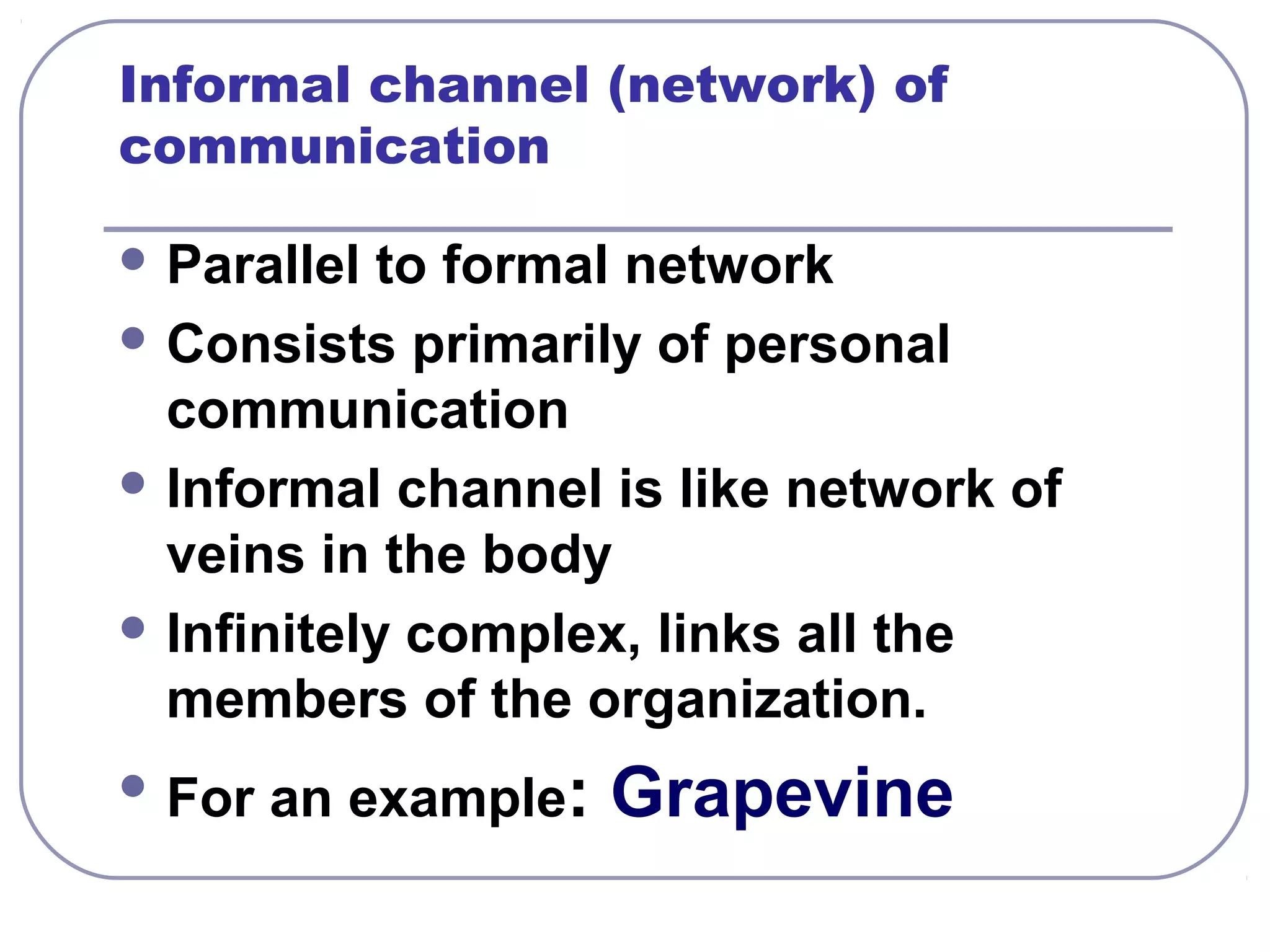 Informal channel (network) of 
communication 
Parallel to formal network 
Consists primarily of personal 
communication 
Informal channel is like network of 
veins in the body 
Infinitely complex, links all the 
members of the organization. 
For an example: Grapevine 
 