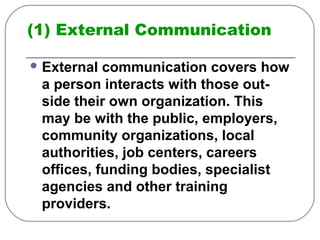 (1) External Communication 
External communication covers how 
a person interacts with those out-side 
their own organization. This 
may be with the public, employers, 
community organizations, local 
authorities, job centers, careers 
offices, funding bodies, specialist 
agencies and other training 
providers. 
 