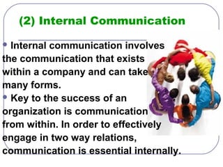(2) Internal Communication 
Internal communication involves 
the communication that exists 
within a company and can take 
many forms. 
Key to the success of an 
organization is communication 
from within. In order to effectively 
engage in two way relations, 
communication is essential internally. 
 
