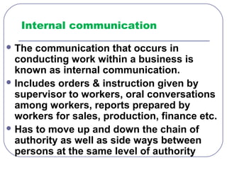 Internal communication 
The communication that occurs in 
conducting work within a business is 
known as internal communication. 
Includes orders & instruction given by 
supervisor to workers, oral conversations 
among workers, reports prepared by 
workers for sales, production, finance etc. 
Has to move up and down the chain of 
authority as well as side ways between 
persons at the same level of authority 
 