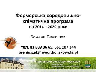 1 
Фермерська середовищно- 
кліматична програма 
на 2014 – 2020 роки 
Божена Ренюшек 
тел. 81 889 06 65, 661 107 344 
breniuszek@wodr.konskowola.pl 
 