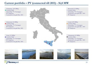10 
Current portfolio – PV (connected till 2011) - 16,8 MW 
Cammarata (2.93 MWp) 
Location: Sicily 
Ownership: 77% Veronagest 
PV: Sunpower 
Connected to the grid: Dec. 2010 
Licata (3.2 MWp) 
Location: Sicily 
Ownership: 77% Veronagest 
PV: Sunpower 
Connected to the grid: Dec. 2010 
Mussomeli (1.0 MWp) 
Location: Sicily 
Ownership: 77% Veronagest 
Connected to the grid: Dec. 2010 
PV: Sunpower 
Cerami (2.95 MWp) 
Location: Sicily 
Ownership: 77% Veronagest 
Connected to the grid: Dec. 2010 
PV: Sunpower 
Caltanissetta (3.5 MWp) 
Location: Sicily 
Ownership: 77% Veronagest 
Connected to the grid: Dec. 2010 
PV: Sunpower 
Calamonaci (3.0 MWp) 
Location: Sicily 
Ownership: 77% Veronagest 
PV: Sunpower 
Connected to the grid: Dec. 2010 
 