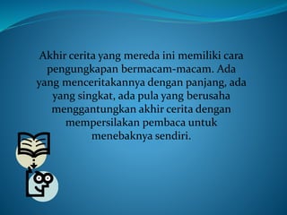 Akhir cerita yang mereda ini memiliki cara
pengungkapan bermacam-macam. Ada
yang menceritakannya dengan panjang, ada
yang singkat, ada pula yang berusaha
menggantungkan akhir cerita dengan
mempersilakan pembaca untuk
menebaknya sendiri.
 