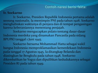 Ir. Soekarno
Ir. Soekarno, Presiden Republik Indonesia pertama adalah
seorang nasionalis. Ia memimpin PNI pada tahun 1928. Soekarno
menghabiskan waktunya di penjara dan di tempat pengasingan
karena keberaniannya menentang penjajah.
Soekarno mengucapkan pidato tentang dasar-dasar
Indonesia merdeka yang dinamakan Pancasila pada sidang
BPUPKI tanggal 1 Juni 1945.
Soekarno bersama Mohammad Hatta sebagai wakil
bangsa Indonesia memproklamasikan kemerdekaan Indonesia
pada tanggal 17 Agustus 1945. Ia ditangkap Belanda dan
diasingkan ke Bengkulu pada tahun 1948. Soekarno
dikembalikan ke Yogya dan dipulihkan kedudukannya sebagai
Presiden RI pada tahun 1949.
.
 