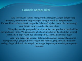 Aku tersenyum sambil mengayunkan langkah. Angin dingin yang
menerpa, membuat tulang-tulang di sekujur tubuhku bergemeretak.
Kumasukkan kedua telapak tangan ke dalam saku jaket, mencoba memerangi
rasa dingin yang terasa begitu menyiksa.
Wangi kayu cadar yang terbakar di perapian menyambutku ketika Eriza
membukakan pintu. Wangi yang kelak akan kurindui ketika aku telah kembali
ke tanah air. Tapi wajah ayu di hadapanku, akankah kurindui juga?
Ada yang berdegup keras di dalam dada, namun kuusahakan untuk
menepiskannya. Jangan, Bowo, sergah hati kecilku, jangan biarkan hatimu
terbagi. Ingatlah Ratri, dia tengah menunggu kepulanganmu dengan segenap
cintanya.
 