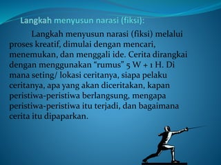 Langkah menyusun narasi (fiksi) melalui
proses kreatif, dimulai dengan mencari,
menemukan, dan menggali ide. Cerita dirangkai
dengan menggunakan “rumus” 5 W + 1 H. Di
mana seting/ lokasi ceritanya, siapa pelaku
ceritanya, apa yang akan diceritakan, kapan
peristiwa-peristiwa berlangsung, mengapa
peristiwa-peristiwa itu terjadi, dan bagaimana
cerita itu dipaparkan.
 