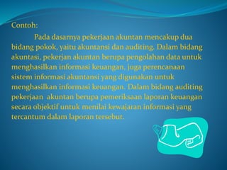 Contoh:
Pada dasarnya pekerjaan akuntan mencakup dua
bidang pokok, yaitu akuntansi dan auditing. Dalam bidang
akuntasi, pekerjan akuntan berupa pengolahan data untuk
menghasilkan informasi keuangan, juga perencanaan
sistem informasi akuntansi yang digunakan untuk
menghasilkan informasi keuangan. Dalam bidang auditing
pekerjaan akuntan berupa pemeriksaan laporan keuangan
secara objektif untuk menilai kewajaran informasi yang
tercantum dalam laporan tersebut.
 