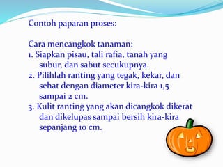Contoh paparan proses:
Cara mencangkok tanaman:
1. Siapkan pisau, tali rafia, tanah yang
subur, dan sabut secukupnya.
2. Pilihlah ranting yang tegak, kekar, dan
sehat dengan diameter kira-kira 1,5
sampai 2 cm.
3. Kulit ranting yang akan dicangkok dikerat
dan dikelupas sampai bersih kira-kira
sepanjang 10 cm.
 