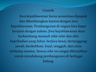 Contoh:
Jiwa kepahlawanan harus senantiasa dipupuk
dan dikembangkan karena dengan jiwa
kepahlawanan. Pembangunan di negara kita dapat
berjalan dengan sukses. Jiwa kepahlawanan akan
berkembang menjadi nilai-nilai dan sifat
kepribadian yang luhur, berjiwa besar, bertanggung
jawab, berdedikasi, loyal, tangguh, dan cinta
terhadap sesama. Semua sifat ini sangat dibutuhkan
untuk mendukung pembangunan di berbagai
bidang.
 